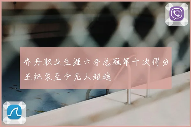 乔丹职业生涯六夺总冠军十次得分王纪录至今无人超越