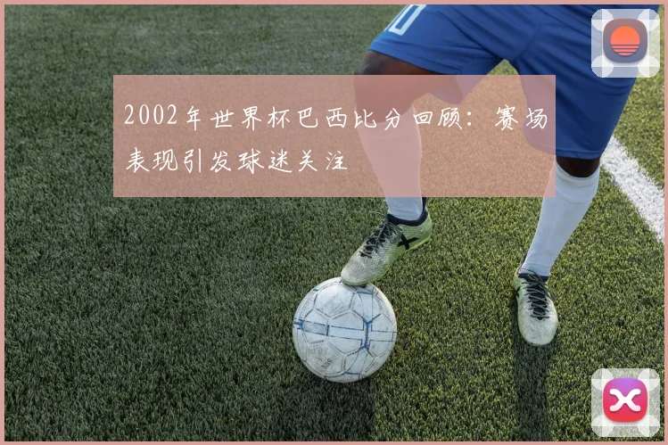 2002年世界杯巴西比分回顾：赛场表现引发球迷关注