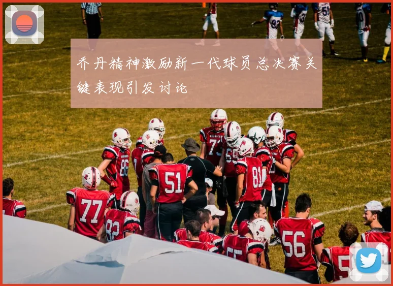 乔丹精神激励新一代球员总决赛关键表现引发讨论