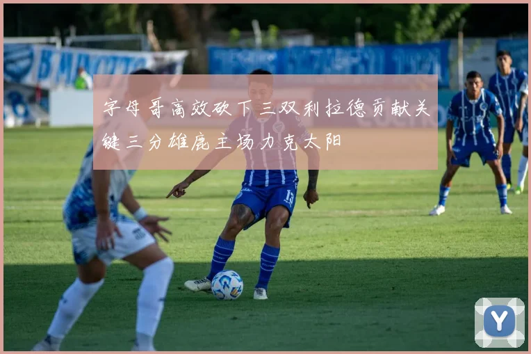 字母哥高效砍下三双利拉德贡献关键三分雄鹿主场力克太阳