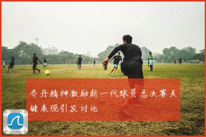 乔丹精神激励新一代球员总决赛关键表现引发讨论
