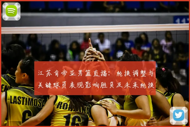 江苏肯帝亚男篮直播：轮换调整与关键球员表现影响胜负及未来轮换看点