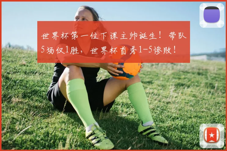 世界杯第一位下课主帅诞生!带队5场仅1胜,世界杯首秀1-5惨败!