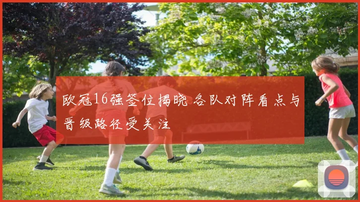 欧冠16强签位揭晓 各队对阵看点与晋级路径受关注