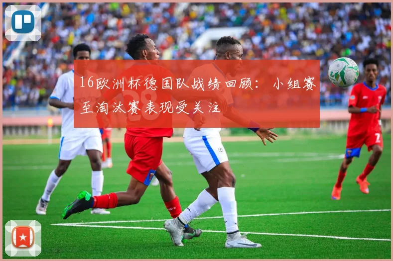 16欧洲杯德国队战绩回顾：小组赛至淘汰赛表现受关注