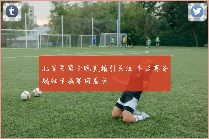 北京男篮今晚直播引关注 季后赛备战细节成赛前看点