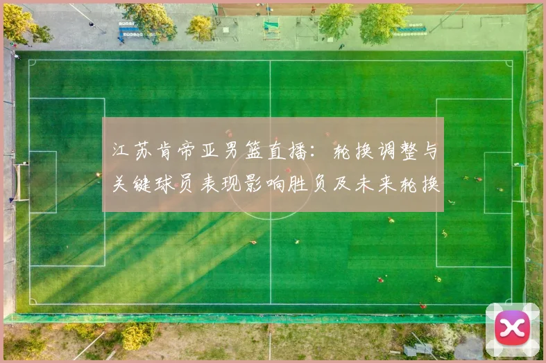 江苏肯帝亚男篮直播：轮换调整与关键球员表现影响胜负及未来轮换看点