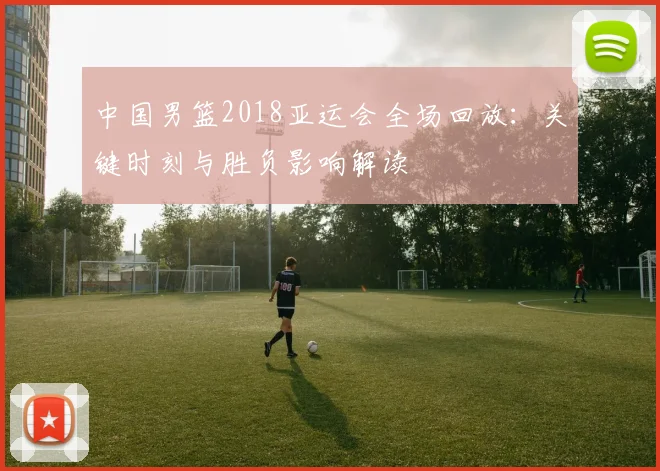 中国男篮2018亚运会全场回放：关键时刻与胜负影响解读