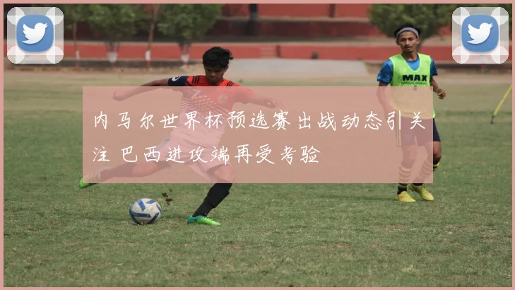 内马尔世界杯预选赛出战动态引关注 巴西进攻端再受考验