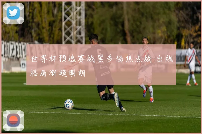 世界杯预选赛战罢多场焦点战 出线格局渐趋明朗