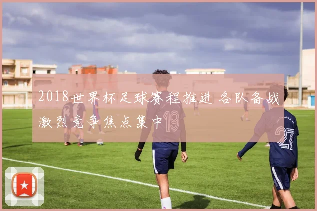 2018世界杯足球赛程推进 各队备战激烈竞争焦点集中