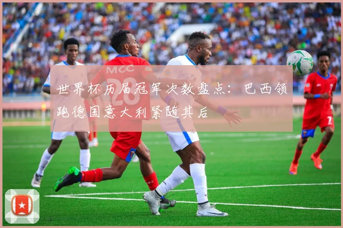 世界杯历届冠军次数盘点：巴西领跑德国意大利紧随其后